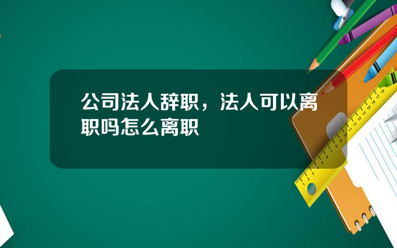 公司法人辞职，法人可以离职吗怎么离职