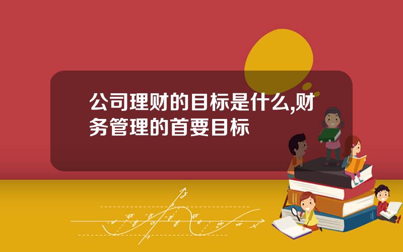 公司理财的目标是什么,财务管理的首要目标