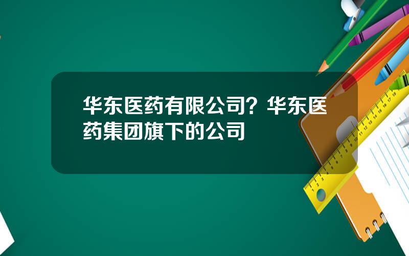 华东医药有限公司？华东医药集团旗下的公司