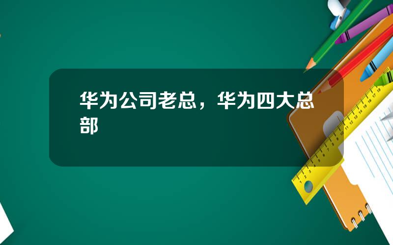 华为公司老总，华为四大总部