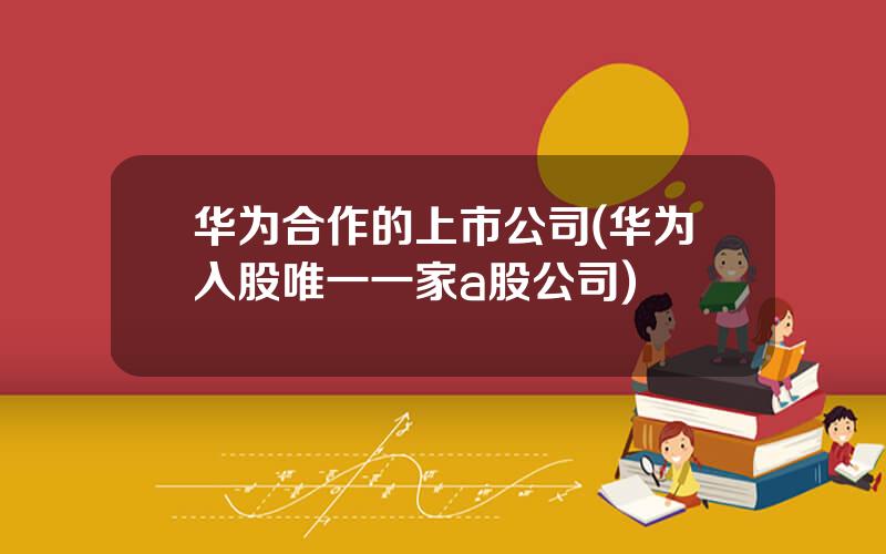 华为合作的上市公司(华为入股唯一一家a股公司)