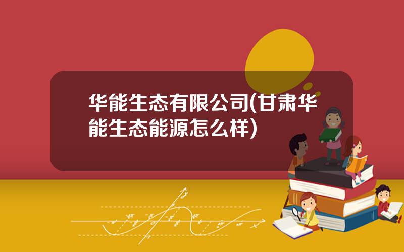 华能生态有限公司(甘肃华能生态能源怎么样)