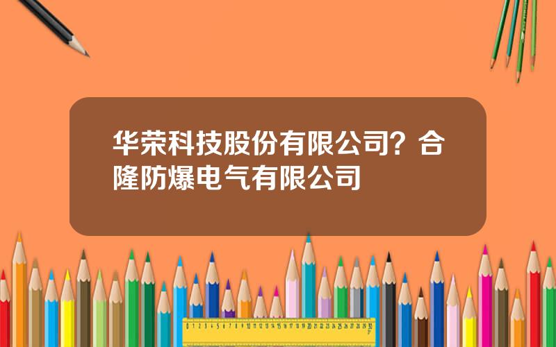 华荣科技股份有限公司？合隆防爆电气有限公司