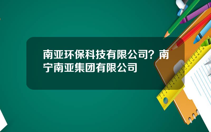南亚环保科技有限公司？南宁南亚集团有限公司