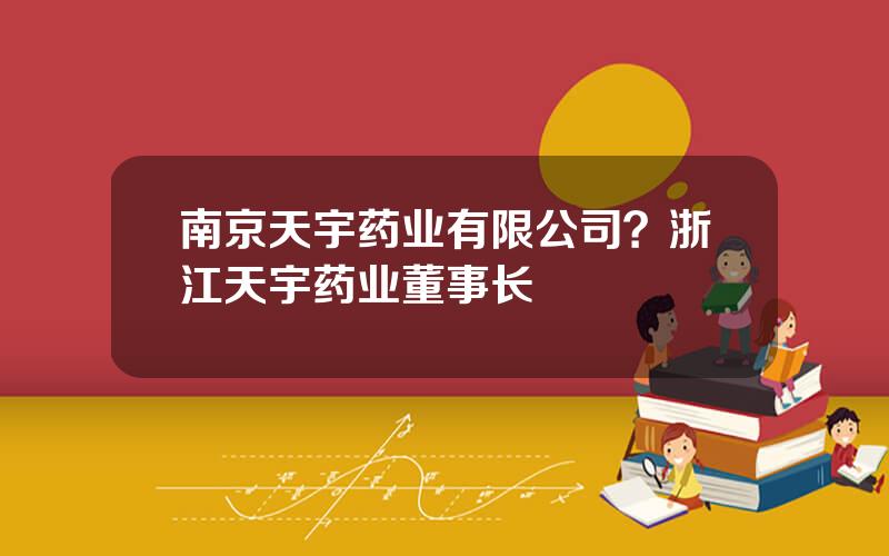 南京天宇药业有限公司？浙江天宇药业董事长
