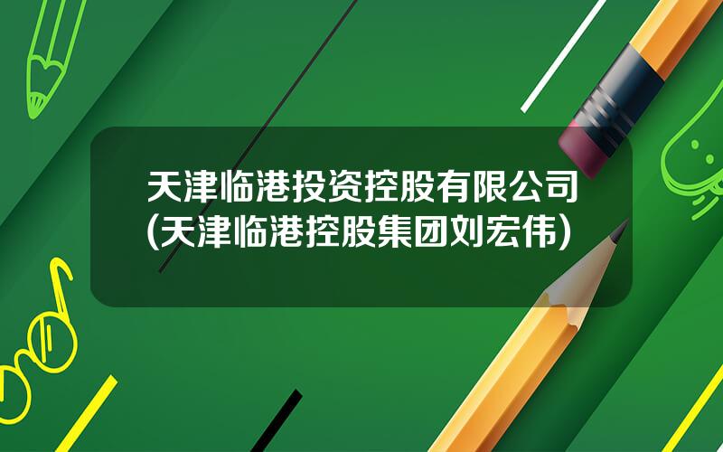 天津临港投资控股有限公司(天津临港控股集团刘宏伟)