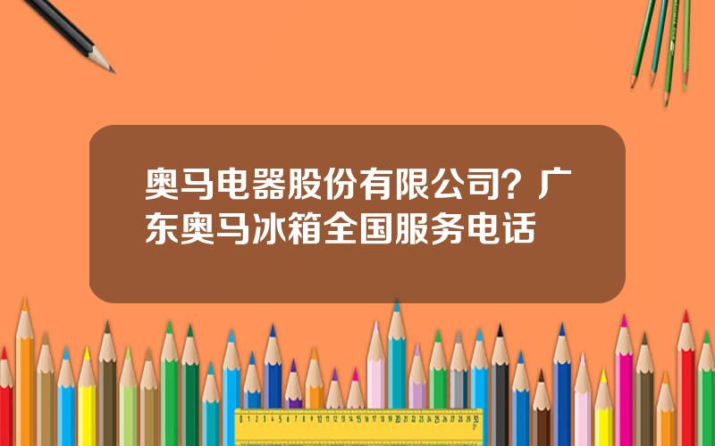奥马电器股份有限公司？广东奥马冰箱全国服务电话