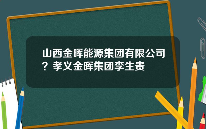山西金晖能源集团有限公司？孝义金晖集团李生贵