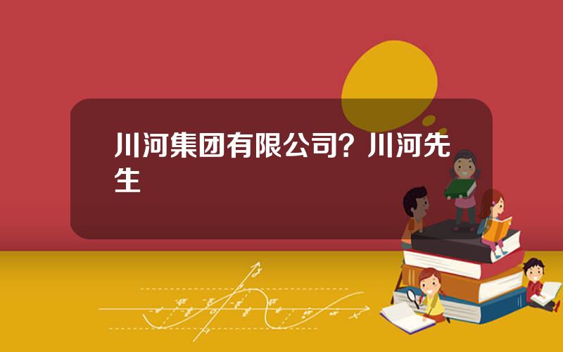 川河集团有限公司？川河先生