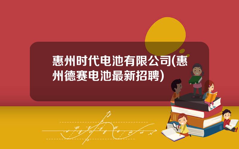 惠州时代电池有限公司(惠州德赛电池最新招聘)