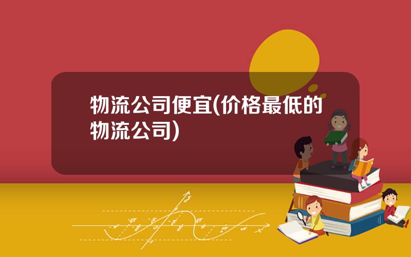 物流公司便宜(价格最低的物流公司)