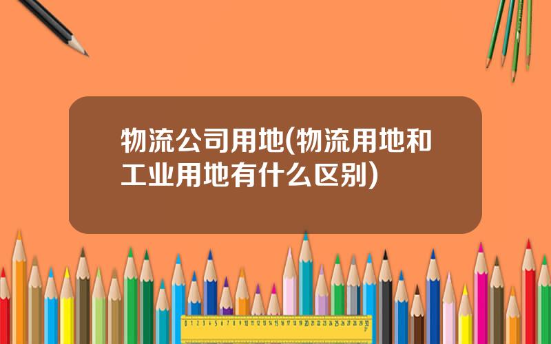 物流公司用地(物流用地和工业用地有什么区别)