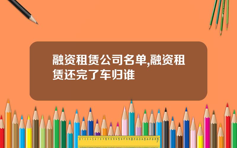 融资租赁公司名单,融资租赁还完了车归谁